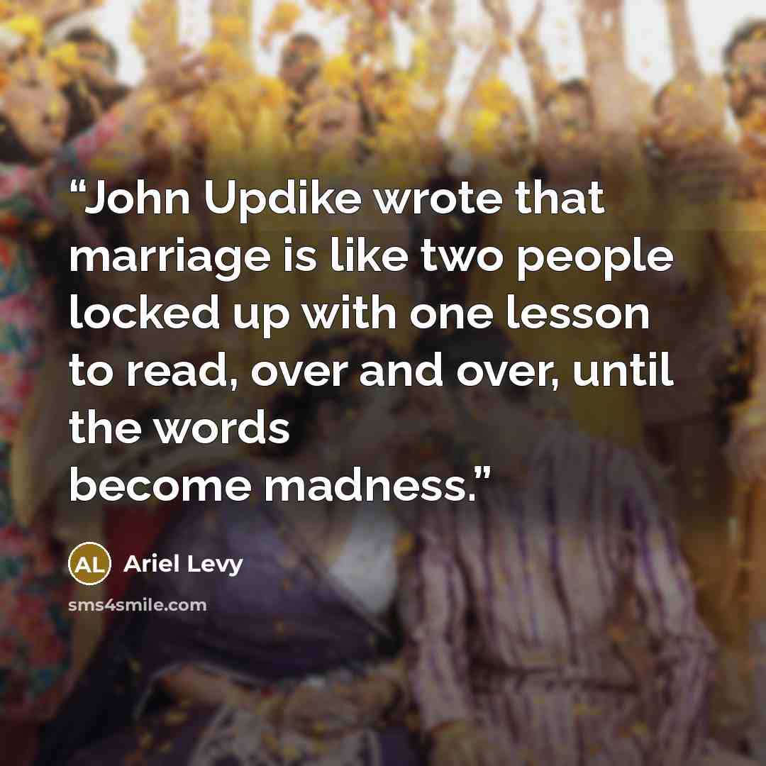 “John Updike wrote that marriage is like two people locked up with one lesson to read, over and over, until the words become madness.” quote by Ariel Levy