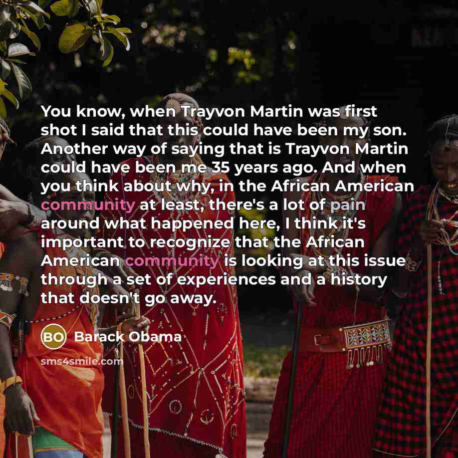 “You know, when Trayvon Martin was first shot I said that this could have been my son. Another way of saying that is Trayvon Martin could have been me 35 years ago. And when you think about why, in the African American community at least, there's a lot of pain around what happened here, I think…” quote by Barack Obama