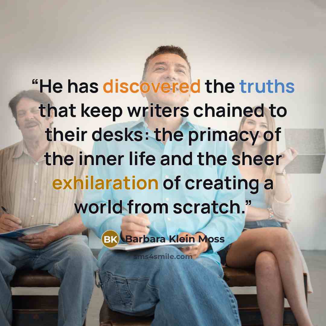 “He has discovered the truths that keep writers chained to their desks: the primacy of the inner life and the sheer exhilaration of creating a world from scratch.” quote by Barbara Klein Moss