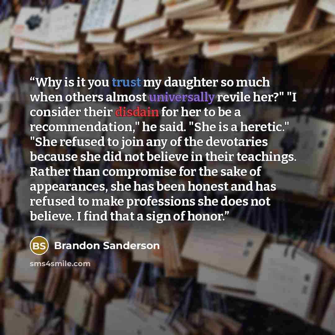 “Why is it you trust my daughter so much when others almost universally revile her?" "I consider their disdain for her to be a recommendation," he said. "She is a heretic." "She refused to join any of the devotaries because she did not believe in their teachings. Rather than compromise for the sake…” quote by brandon sanderson