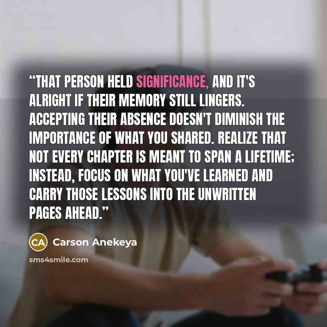 “That person held significance, and it's alright if their memory still lingers. Accepting their absence doesn't diminish the importance of what you shared. Realize that not every chapter is meant to span a lifetime; instead, focus on what you've learned and carry those lessons into the unwritten…” quote by Carson Anekeya