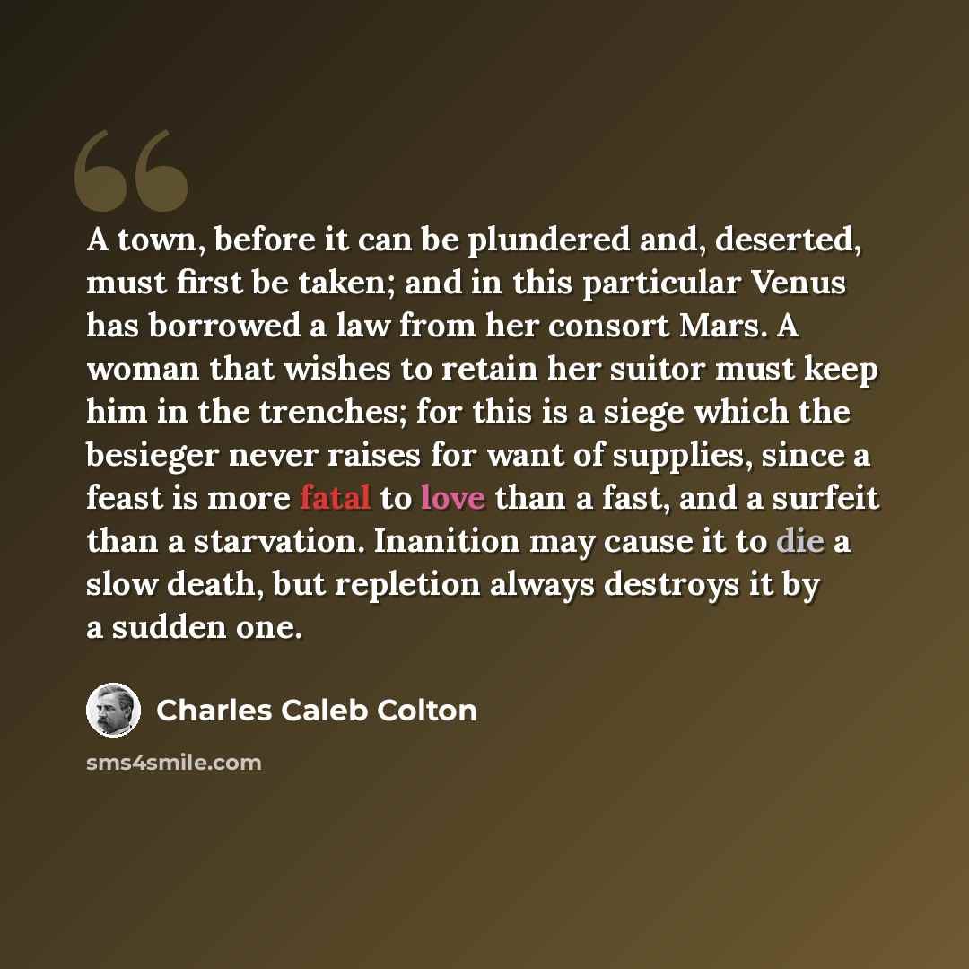 “A town, before it can be plundered and, deserted, must first be taken; and in this particular Venus has borrowed a law from her consort Mars. A woman that wishes to retain her suitor must keep him in the trenches; for this is a siege which the besieger never raises for want of supplies, since a…” quote by Charles Caleb Colton