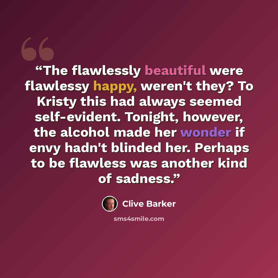 “The flawlessly beautiful were flawlessy happy, weren't they? To Kristy this had always seemed self-evident. Tonight, however, the alcohol made her wonder if envy hadn't blinded her. Perhaps to be flawless was another kind of sadness.” quote by Clive Barker