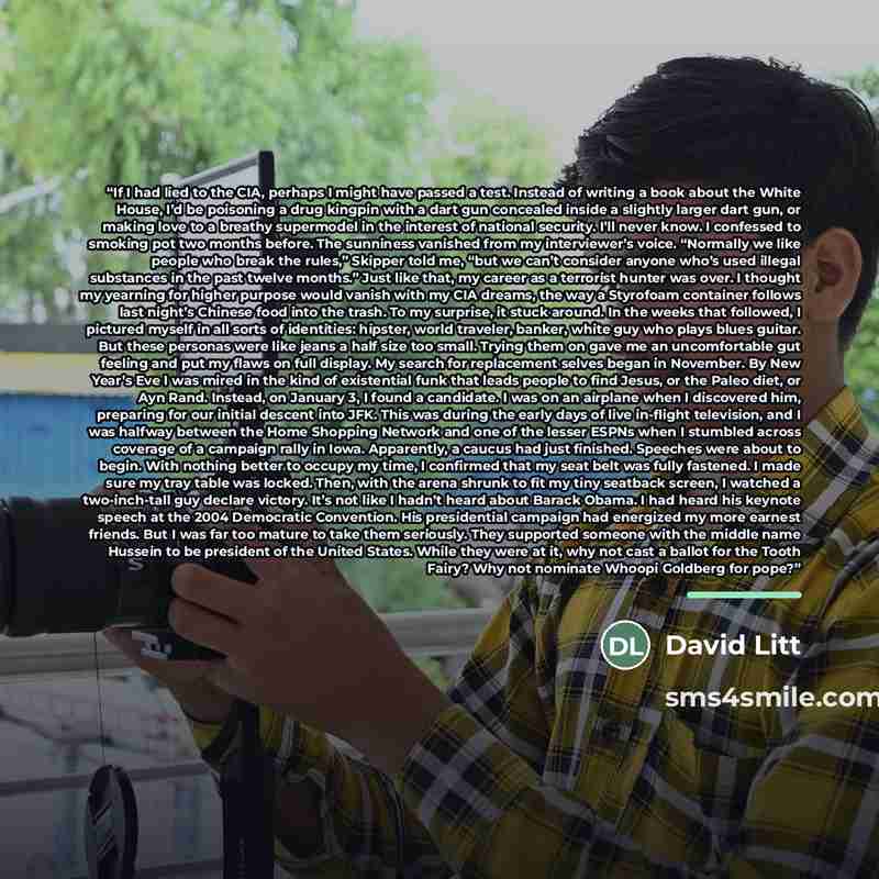 “If I had lied to the CIA, perhaps I might have passed a test. Instead of writing a book about the White House, I’d be poisoning a drug kingpin with a dart gun concealed inside a slightly larger dart gun, or making love to a breathy supermodel in the interest of national security. I’ll never know…” quote by David Litt