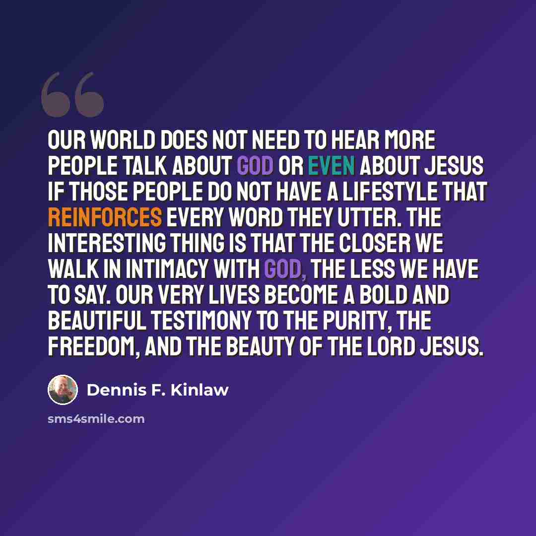 “Our world does not need to hear more people talk about God or even about Jesus if those people do not have a lifestyle that reinforces every word they utter. The interesting thing is that the closer we walk in intimacy with God, the less we have to say. Our very lives become a bold and beautiful…” quote by Dennis F. Kinlaw