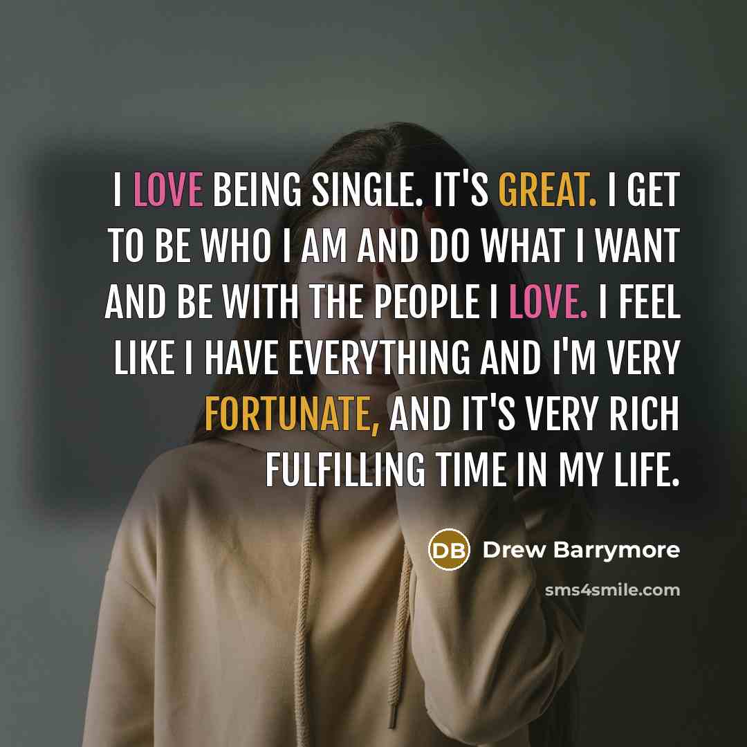 “I love being single. It's great. I get to be who I am and do what I want and be with the people I love. I feel like I have everything and I'm very fortunate, and it's very rich fulfilling time in my life.” quote by Drew Barrymore