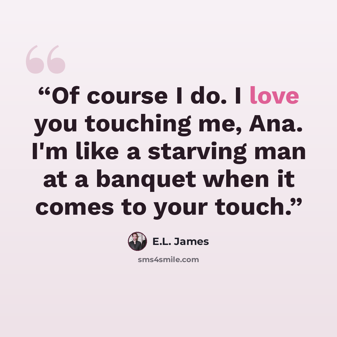 “Of course I do. I love you touching me, Ana. I'm like a starving man at a banquet when it comes to your touch.” quote by E.L. James