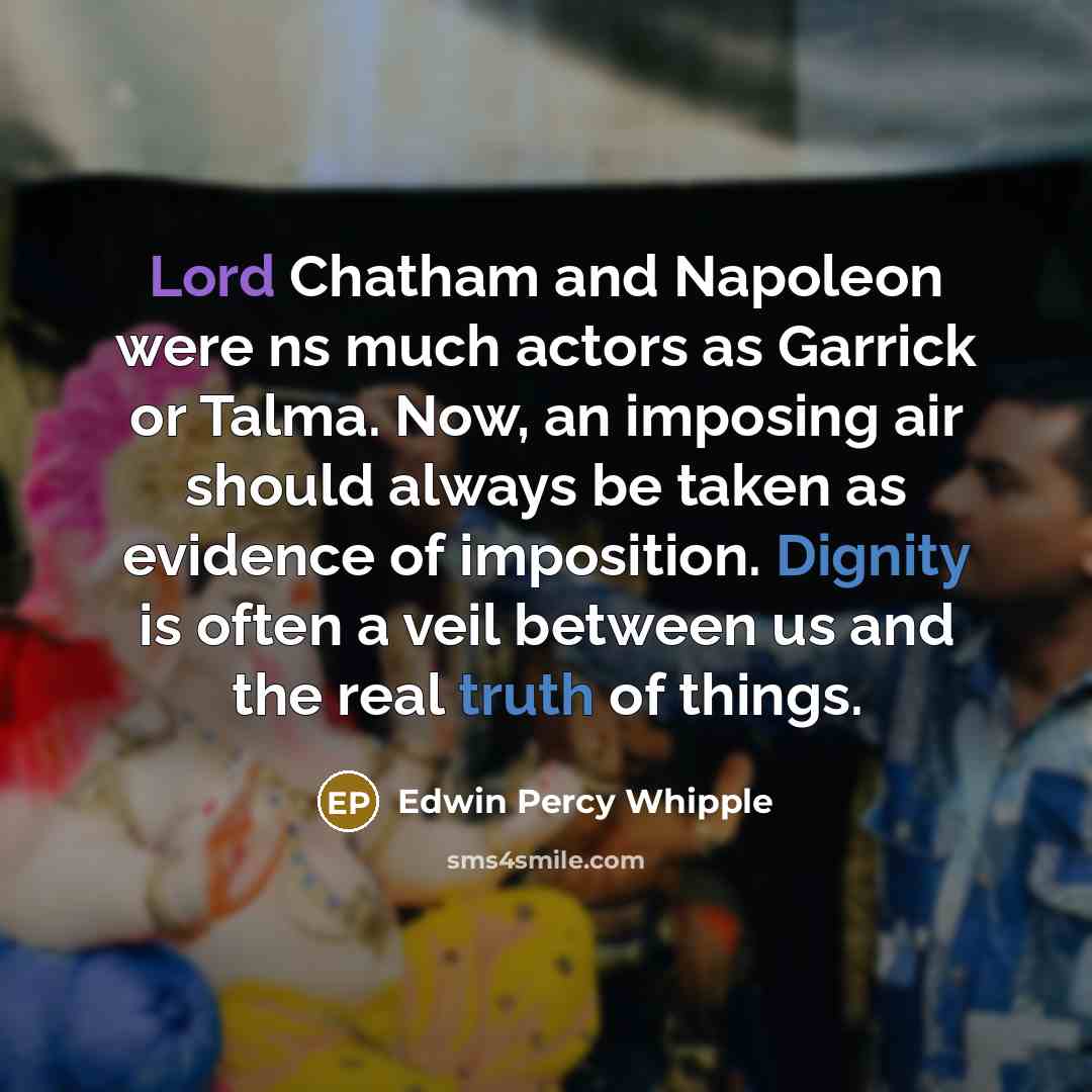 “Lord Chatham and Napoleon were ns much actors as Garrick or Talma. Now, an imposing air should always be taken as evidence of imposition. Dignity is often a veil between us and the real truth of things.” quote by Edwin Percy Whipple