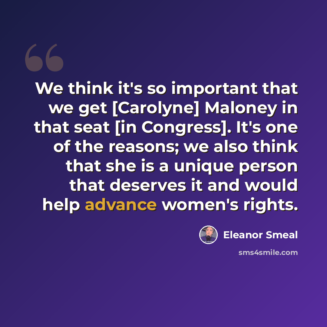 “We think it's so important that we get [Carolyne] Maloney in that seat [in Congress]. It's one of the reasons; we also think that she is a unique person that deserves it and would help advance women's rights.” quote by Eleanor Smeal