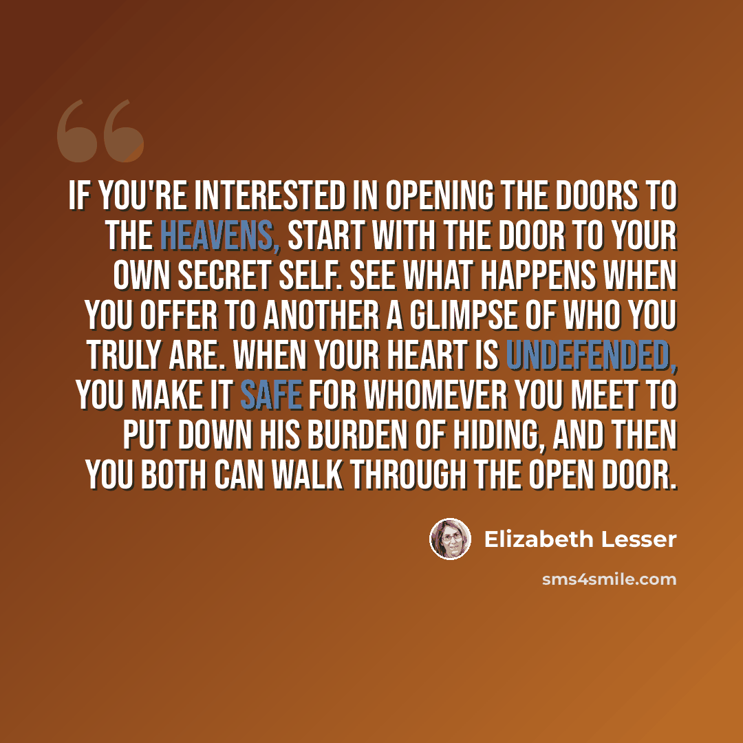 “If you're interested in opening the doors to the heavens, start with the door to your own secret self. See what happens when you offer to another a glimpse of who you truly are. When your heart is undefended, you make it safe for whomever you meet to put down his burden of hiding, and then you…” quote by Elizabeth Lesser