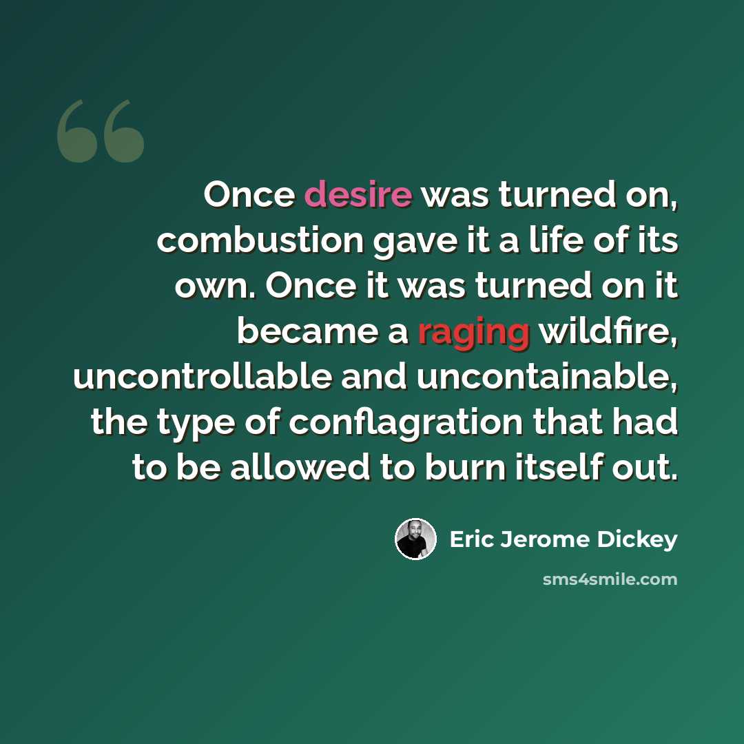 “Once desire was turned on, combustion gave it a life of its own. Once it was turned on it became a raging wildfire, uncontrollable and uncontainable, the type of conflagration that had to be allowed to burn itself out.” quote by Eric Jerome Dickey