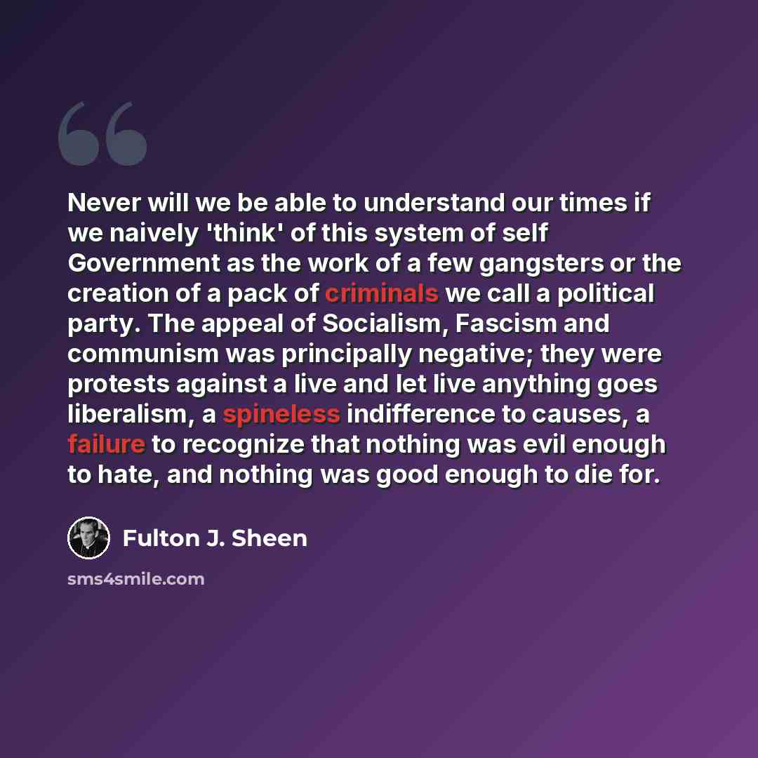 “Never will we be able to understand our times if we naively 'think' of this system of self Government as the work of a few gangsters or the creation of a pack of criminals we call a political party. The appeal of Socialism, Fascism and communism was principally negative; they were protests against…” quote by Fulton J. Sheen