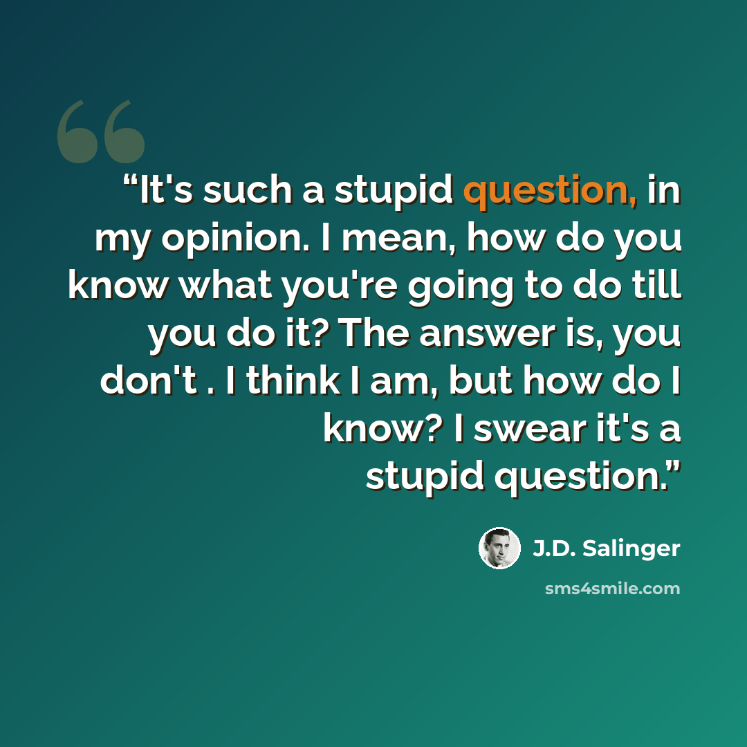 “It's such a stupid question, in my opinion. I mean, how do you know what you're going to do till you do it? The answer is, you don't . I think I am, but how do I know? I swear it's a stupid question.” quote by J.D. Salinger