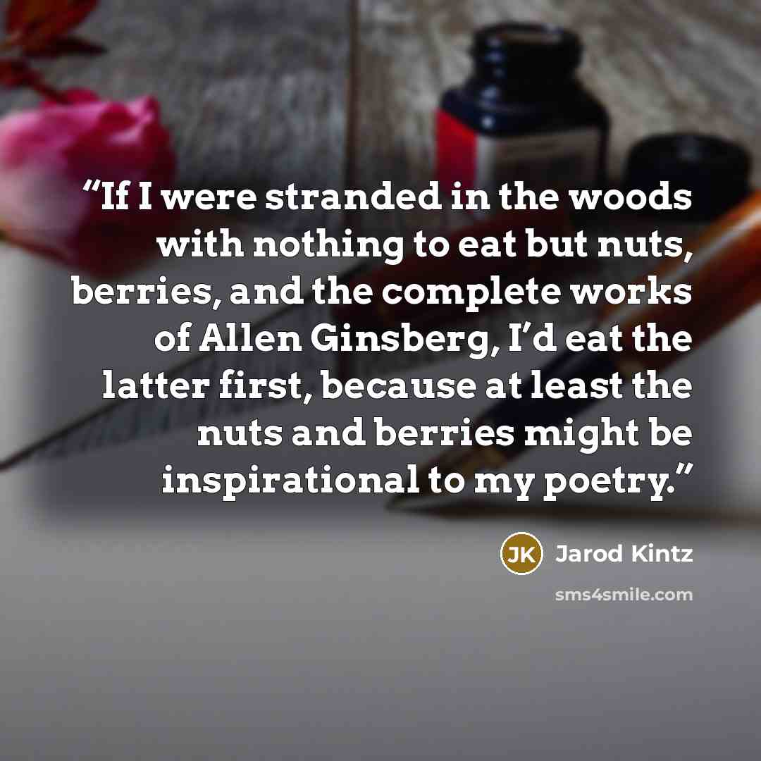 “If I were stranded in the woods with nothing to eat but nuts, berries, and the complete works of Allen Ginsberg, I’d eat the latter first, because at least the nuts and berries might be inspirational to my poetry.” quote by Jarod Kintz