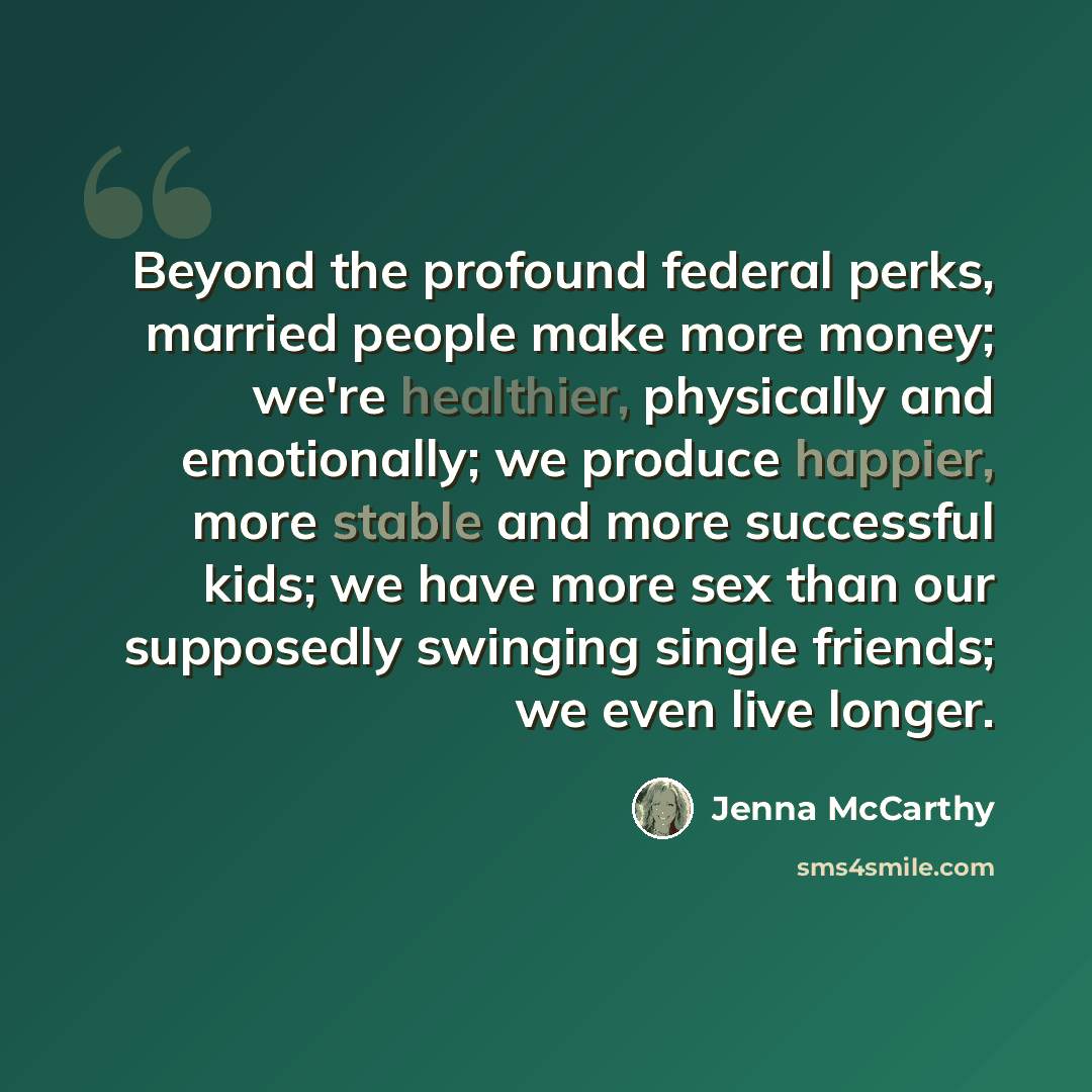 “Beyond the profound federal perks, married people make more money; we're healthier, physically and emotionally; we produce happier, more stable and more successful kids; we have more sex than our supposedly swinging single friends; we even live longer.” quote by Jenna McCarthy