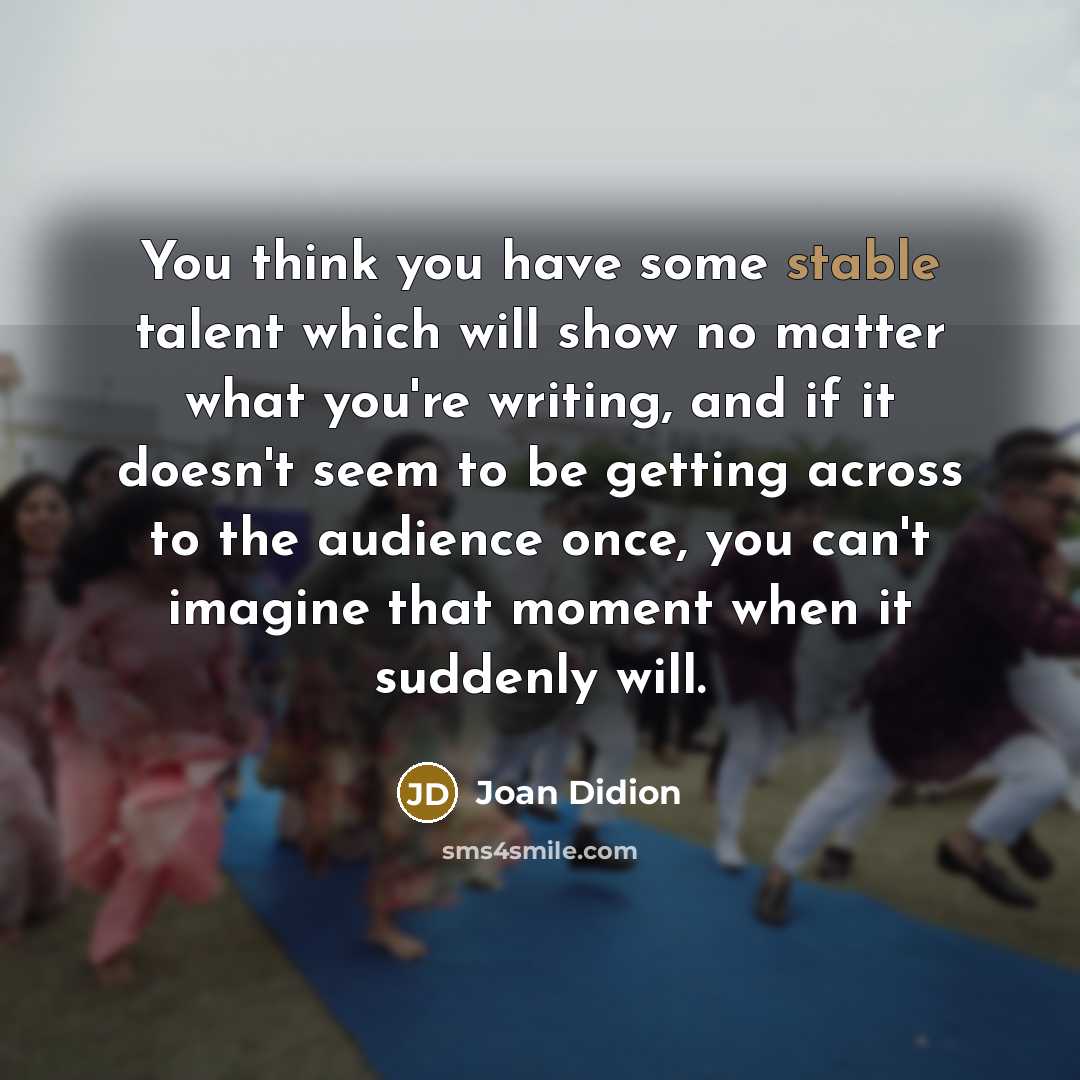 “You think you have some stable talent which will show no matter what you're writing, and if it doesn't seem to be getting across to the audience once, you can't imagine that moment when it suddenly will.” quote by Joan Didion