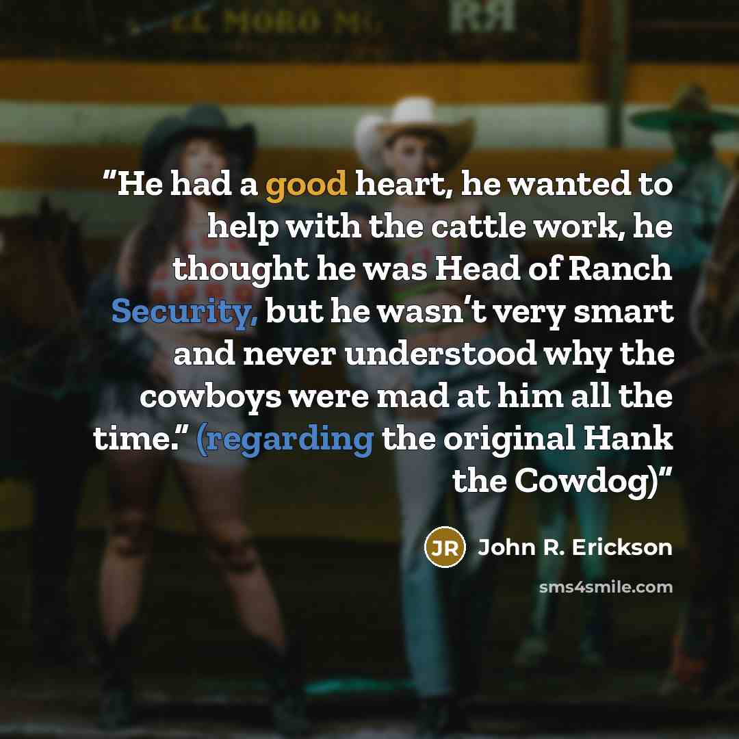 “He had a good heart, he wanted to help with the cattle work, he thought he was Head of Ranch Security, but he wasn’t very smart and never understood why the cowboys were mad at him all the time.” (regarding the original Hank the Cowdog)” quote by John R. Erickson