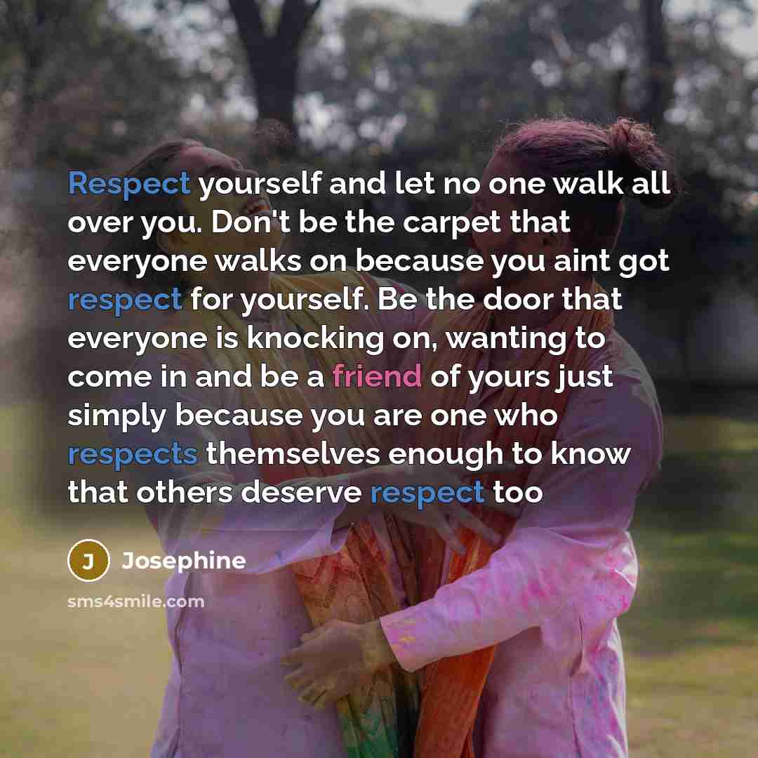 “Respect yourself and let no one walk all over you. Don't be the carpet that everyone walks on because you aint got respect for yourself. Be the door that everyone is knocking on, wanting to come in and be a friend of yours just simply because you are one who respects themselves enough to know that…” quote by Josephine