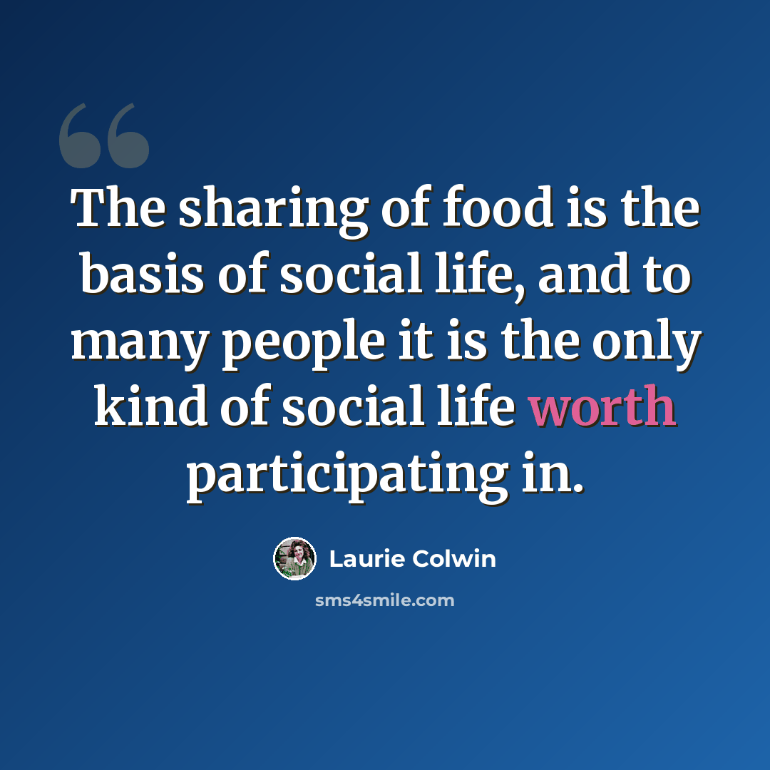 “The sharing of food is the basis of social life, and to many people it is the only kind of social life worth participating in.” quote by Laurie Colwin