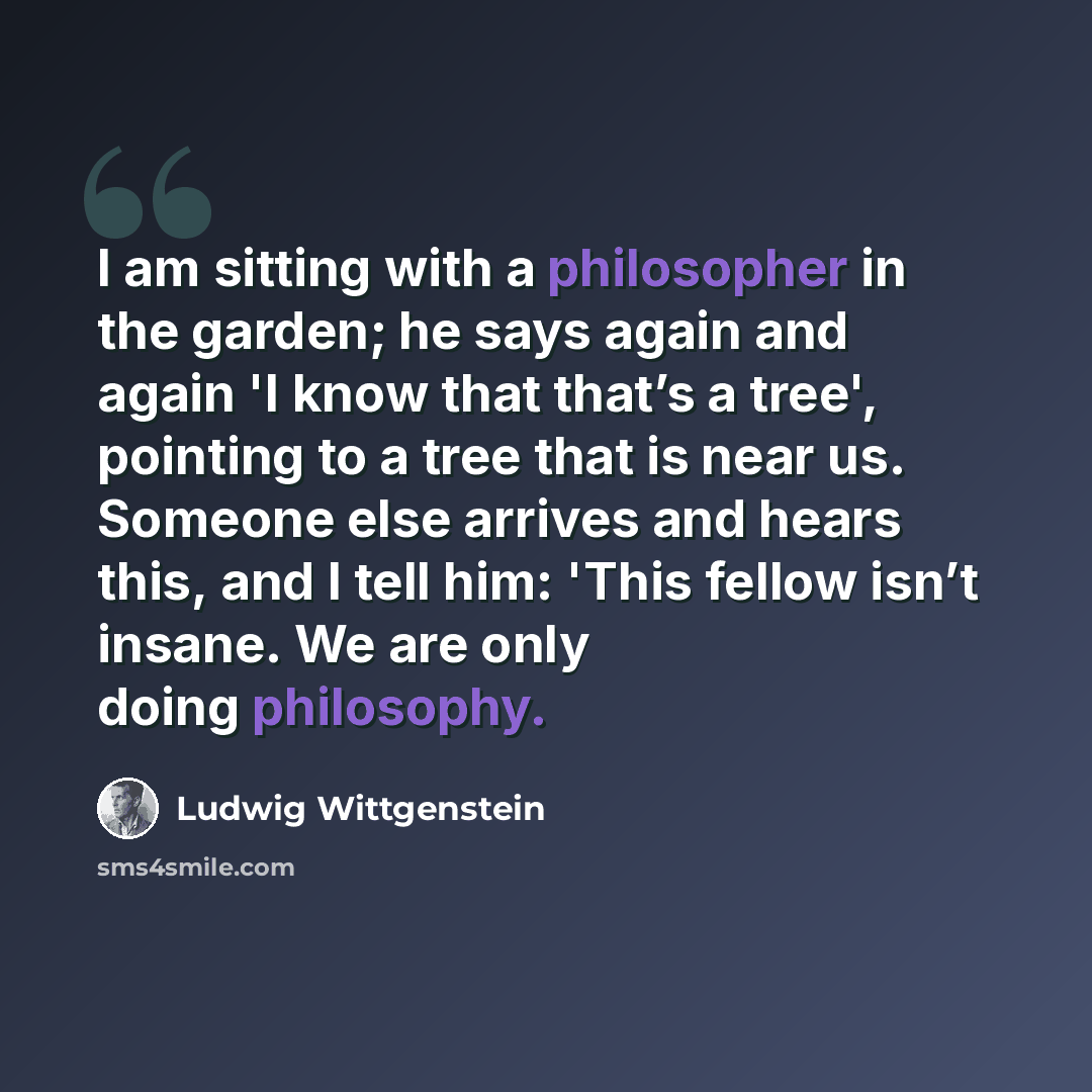 “I am sitting with a philosopher in the garden; he says again and again 'I know that that’s a tree', pointing to a tree that is near us. Someone else arrives and hears this, and I tell him: 'This fellow isn’t insane. We are only doing philosophy.” quote by Ludwig Wittgenstein