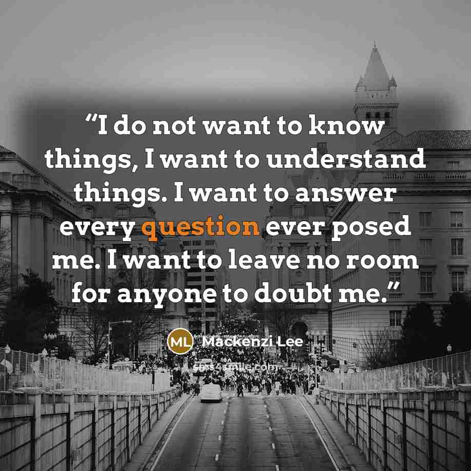 “I do not want to know things, I want to understand things. I want to answer every question ever posed me. I want to leave no room for anyone to doubt me.” quote by Mackenzi Lee