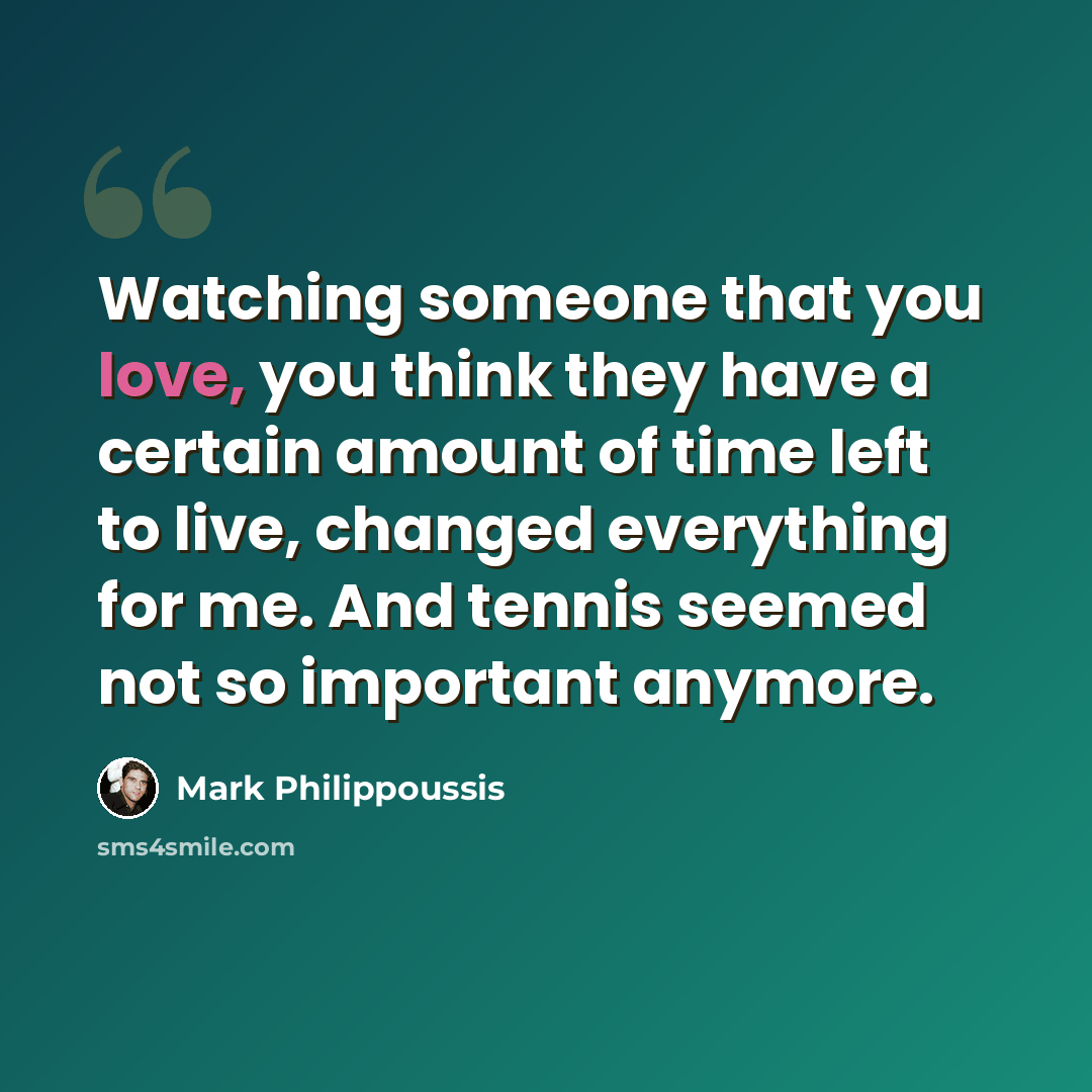 “Watching someone that you love, you think they have a certain amount of time left to live, changed everything for me. And tennis seemed not so important anymore.” quote by Mark Philippoussis
