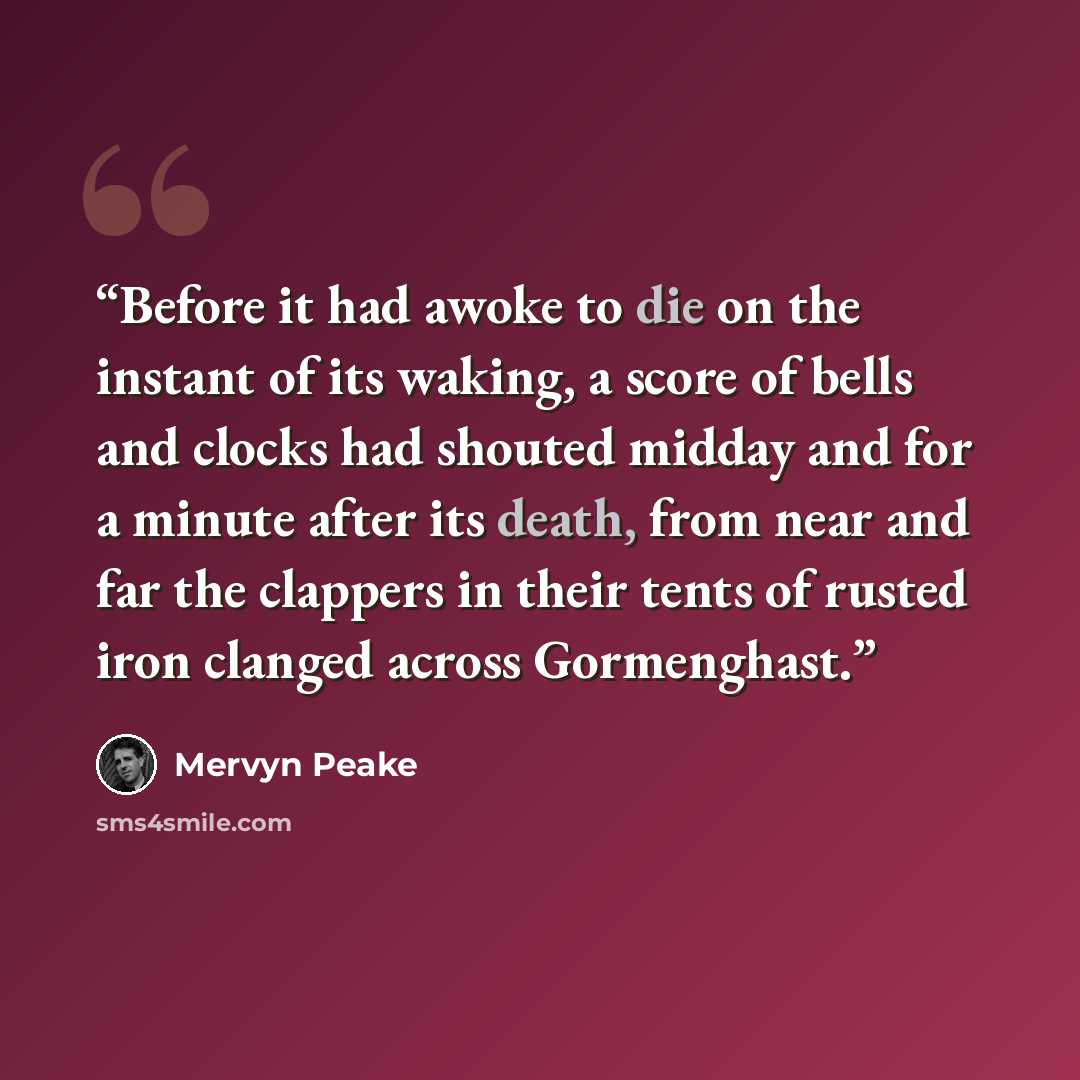 “Before it had awoke to die on the instant of its waking, a score of bells and clocks had shouted midday and for a minute after its death, from near and far the clappers in their tents of rusted iron clanged across Gormenghast.” quote by Mervyn Peake