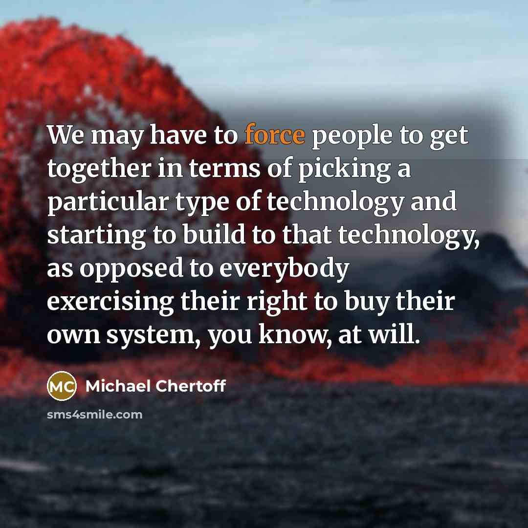 “We may have to force people to get together in terms of picking a particular type of technology and starting to build to that technology, as opposed to everybody exercising their right to buy their own system, you know, at will.” quote by Michael Chertoff