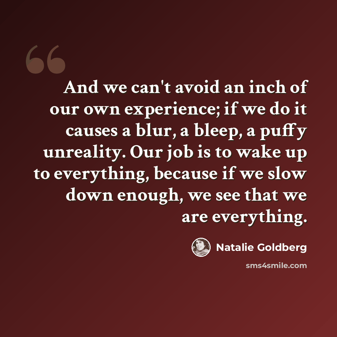 “And we can't avoid an inch of our own experience; if we do it causes a blur, a bleep, a puffy unreality. Our job is to wake up to everything, because if we slow down enough, we see that we are everything.” quote by Natalie Goldberg