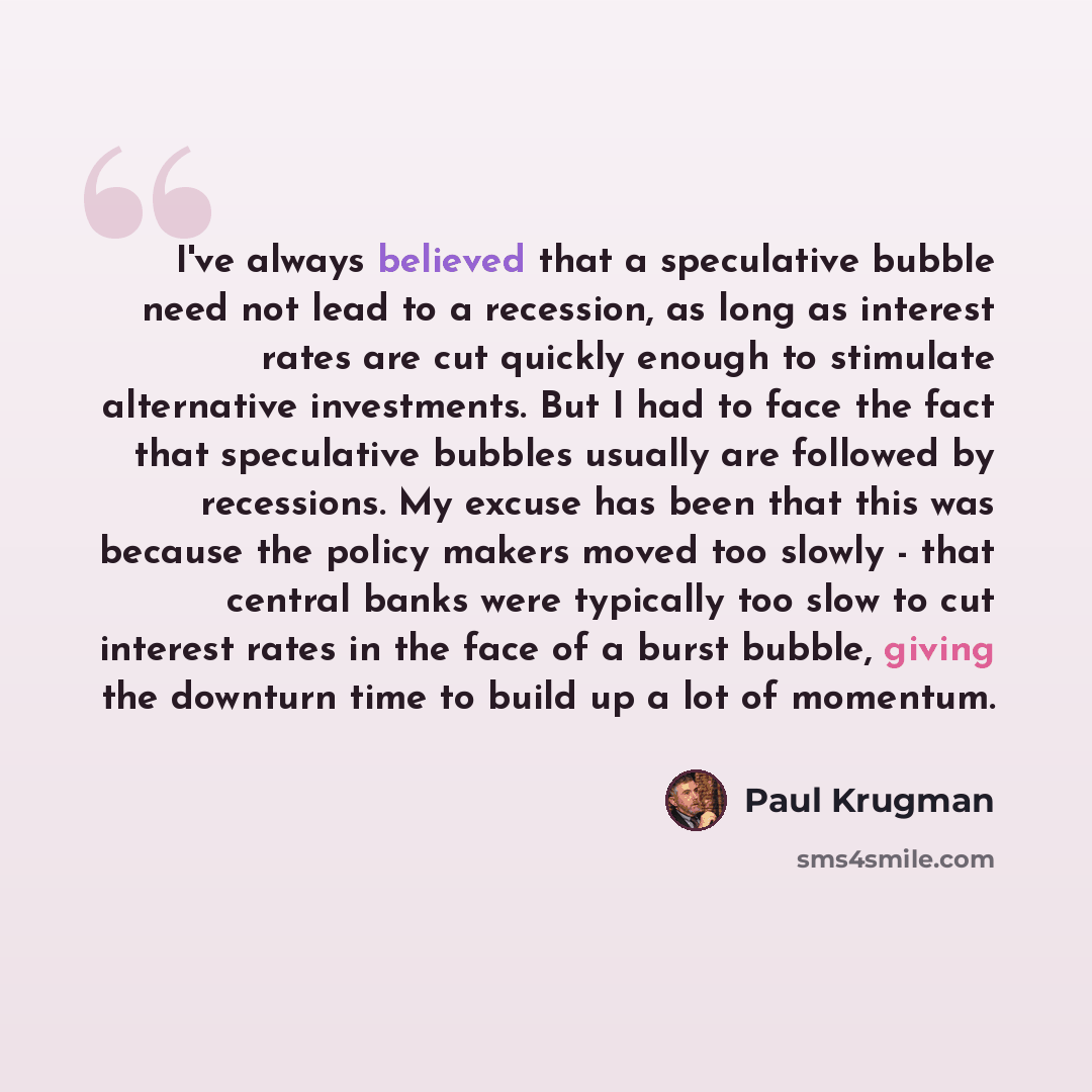 “I've always believed that a speculative bubble need not lead to a recession, as long as interest rates are cut quickly enough to stimulate alternative investments. But I had to face the fact that speculative bubbles usually are followed by recessions. My excuse has been that this was because the…” quote by Paul Krugman