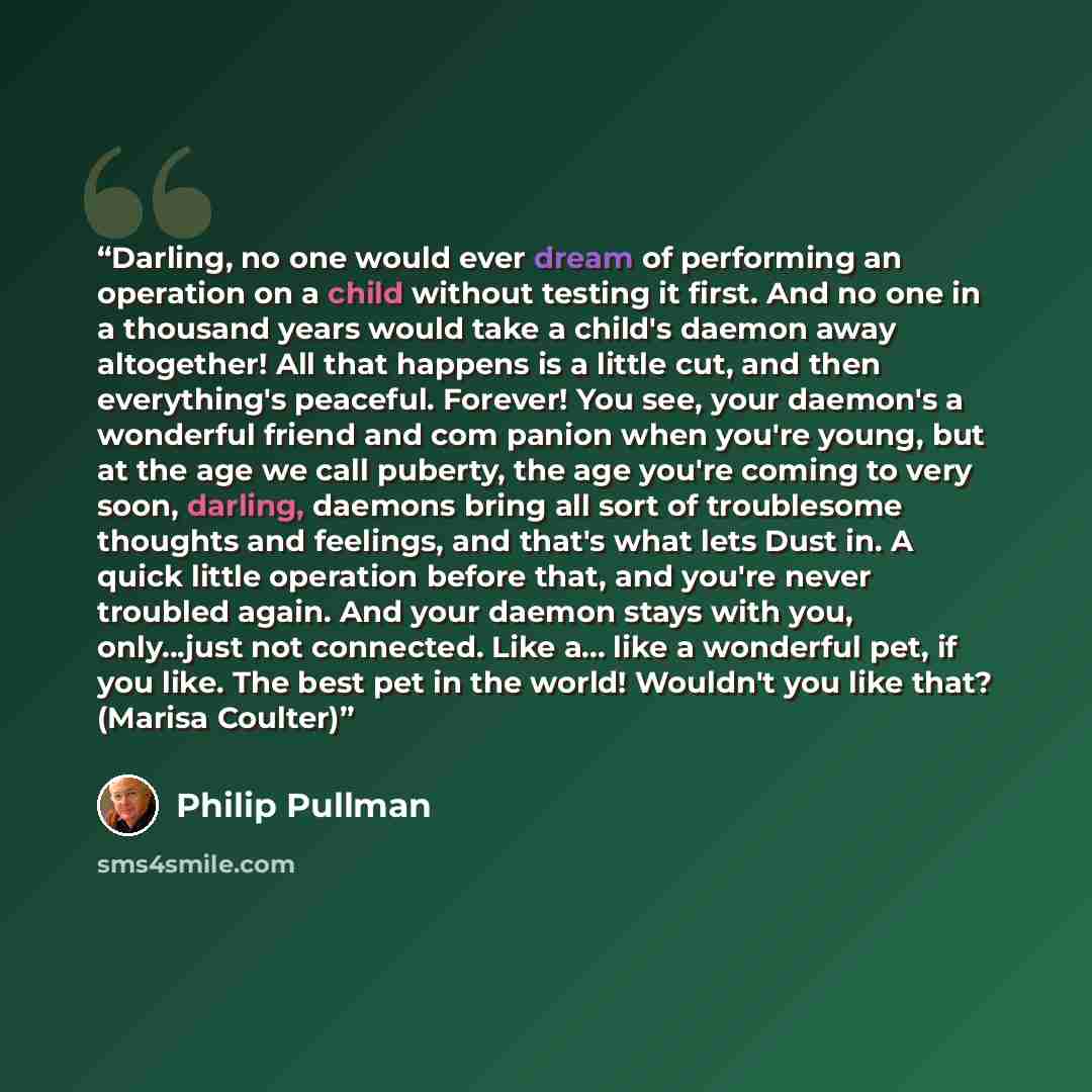 “Darling, no one would ever dream of performing an operation on a child without testing it first. And no one in a thousand years would take a child's daemon away altogether! All that happens is a little cut, and then everything's peaceful. Forever! You see, your daemon's a wonderful friend and com…” quote by Philip Pullman