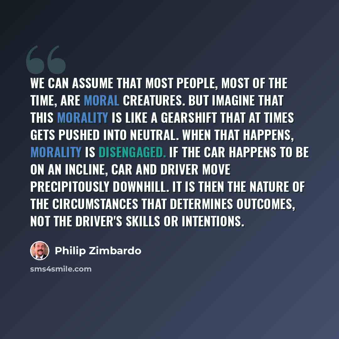“We can assume that most people, most of the time, are moral creatures. But imagine that this morality is like a gearshift that at times gets pushed into neutral. When that happens, morality is disengaged. If the car happens to be on an incline, car and driver move precipitously downhill. It is…” quote by Philip Zimbardo