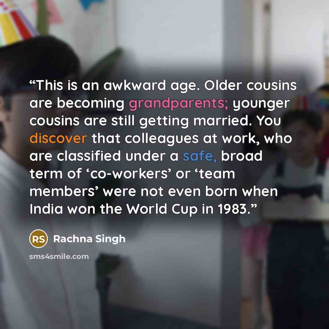 “This is an awkward age. Older cousins are becoming grandparents; younger cousins are still getting married. You discover that colleagues at work, who are classified under a safe, broad term of ‘co-workers’ or ‘team members’ were not even born when India won the World Cup in 1983.” quote by Rachna Singh