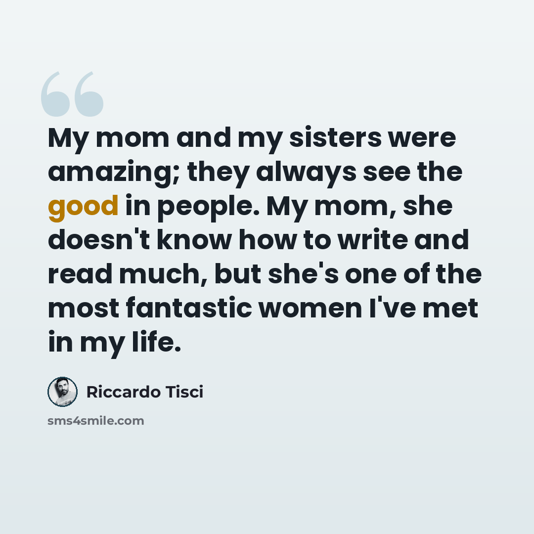 “My mom and my sisters were amazing; they always see the good in people. My mom, she doesn't know how to write and read much, but she's one of the most fantastic women I've met in my life.” quote by Riccardo Tisci