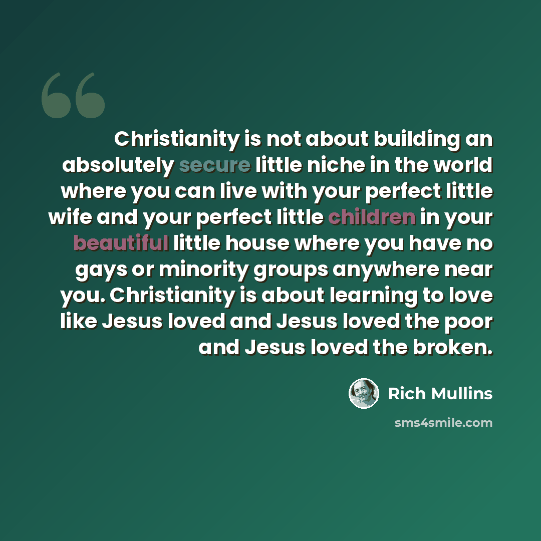 “Christianity is not about building an absolutely secure little niche in the world where you can live with your perfect little wife and your perfect little children in your beautiful little house where you have no gays or minority groups anywhere near you. Christianity is about learning to love…” quote by Rich Mullins