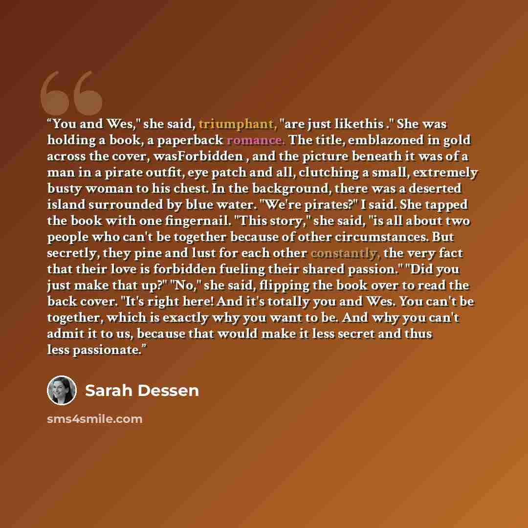 “You and Wes," she said, triumphant, "are just likethis ." She was holding a book, a paperback romance. The title, emblazoned in gold across the cover, wasForbidden , and the picture beneath it was of a man in a pirate outfit, eye patch and all, clutching a small, extremely busty woman to his…” quote by Sarah Dessen