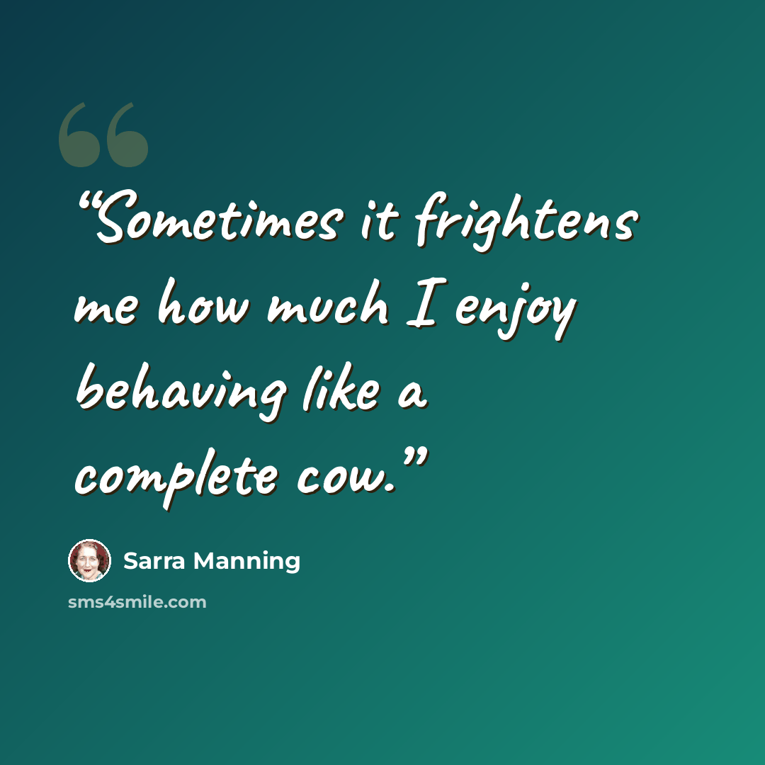 “Sometimes it frightens me how much I enjoy behaving like a complete cow.” quote by Sarra Manning