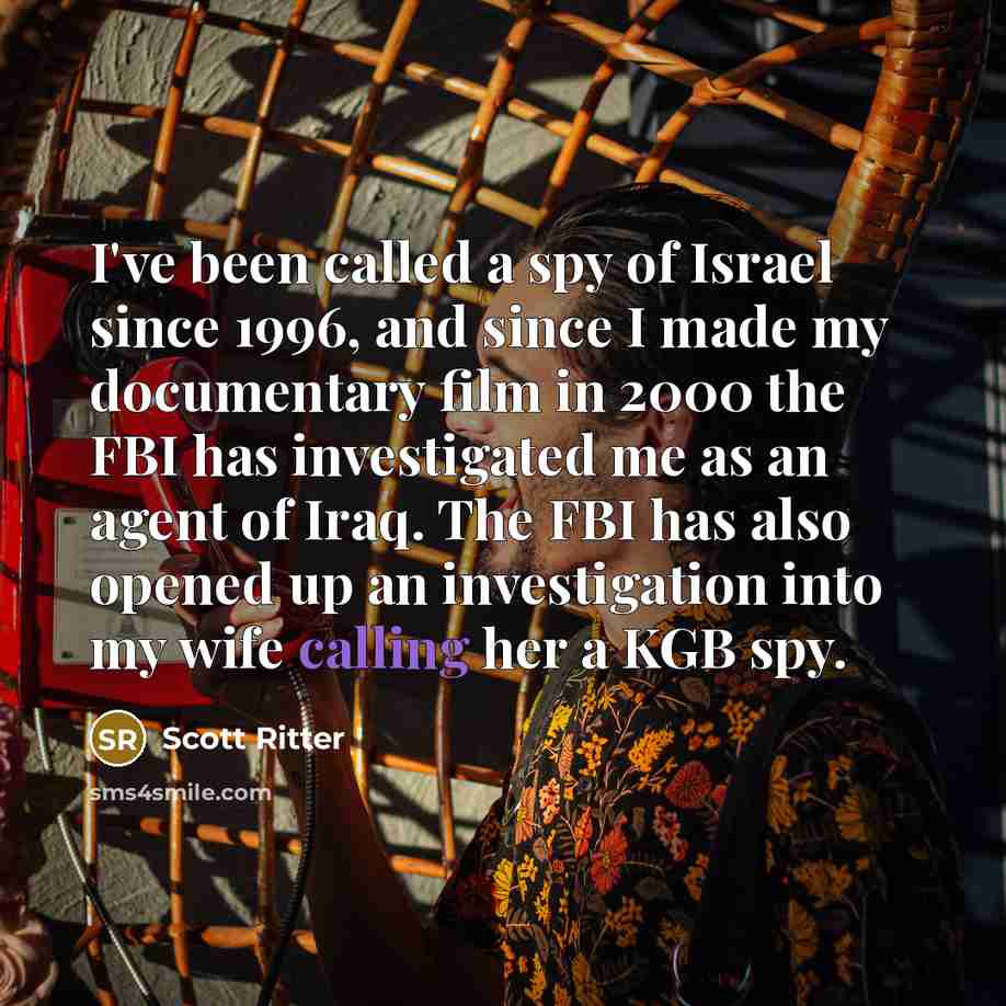 “I've been called a spy of Israel since 1996, and since I made my documentary film in 2000 the FBI has investigated me as an agent of Iraq. The FBI has also opened up an investigation into my wife calling her a KGB spy.” quote by Scott Ritter