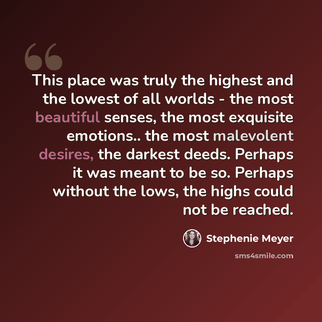 “This place was truly the highest and the lowest of all worlds - the most beautiful senses, the most exquisite emotions.. the most malevolent desires, the darkest deeds. Perhaps it was meant to be so. Perhaps without the lows, the highs could not be reached.” quote by Stephenie Meyer