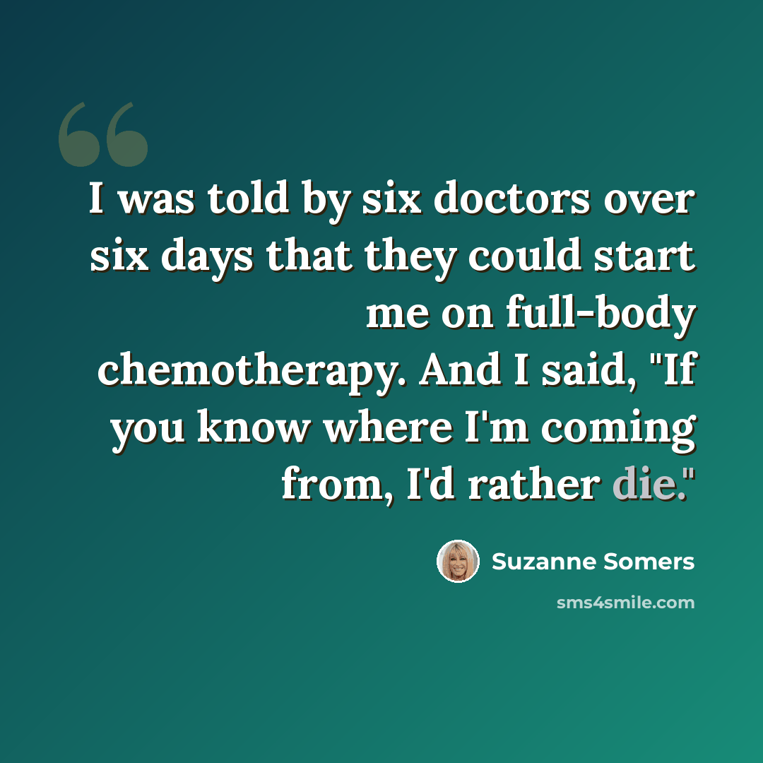 “I was told by six doctors over six days that they could start me on full-body chemotherapy. And I said, "If you know where I'm coming from, I'd rather die."” quote by Suzanne Somers