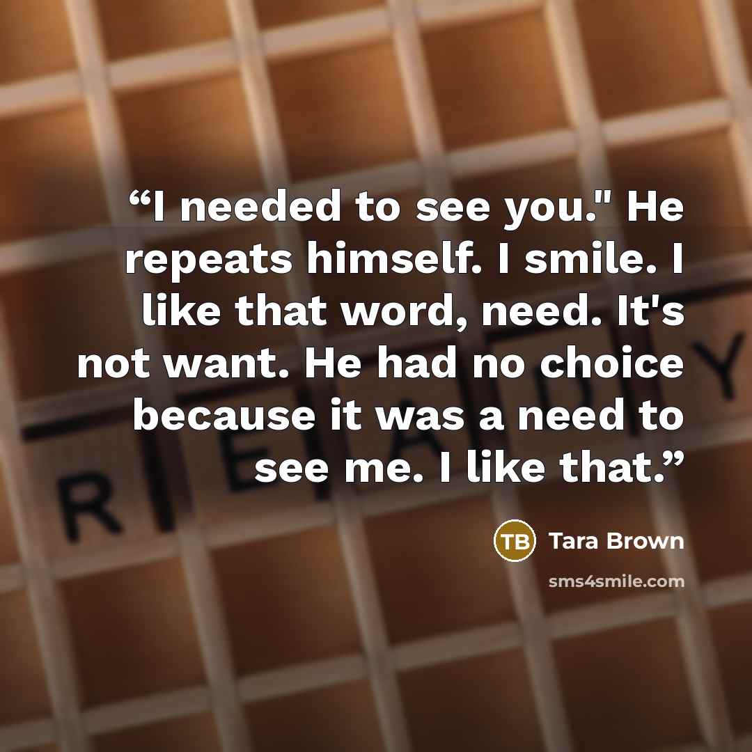 “I needed to see you." He repeats himself. I smile. I like that word, need. It's not want. He had no choice because it was a need to see me. I like that.” quote by Tara Brown