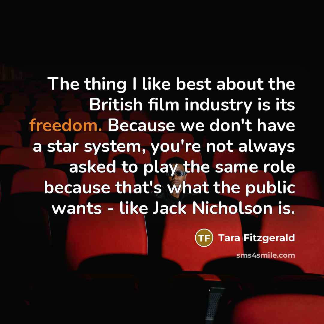 “The thing I like best about the British film industry is its freedom. Because we don't have a star system, you're not always asked to play the same role because that's what the public wants - like Jack Nicholson is.” quote by Tara Fitzgerald