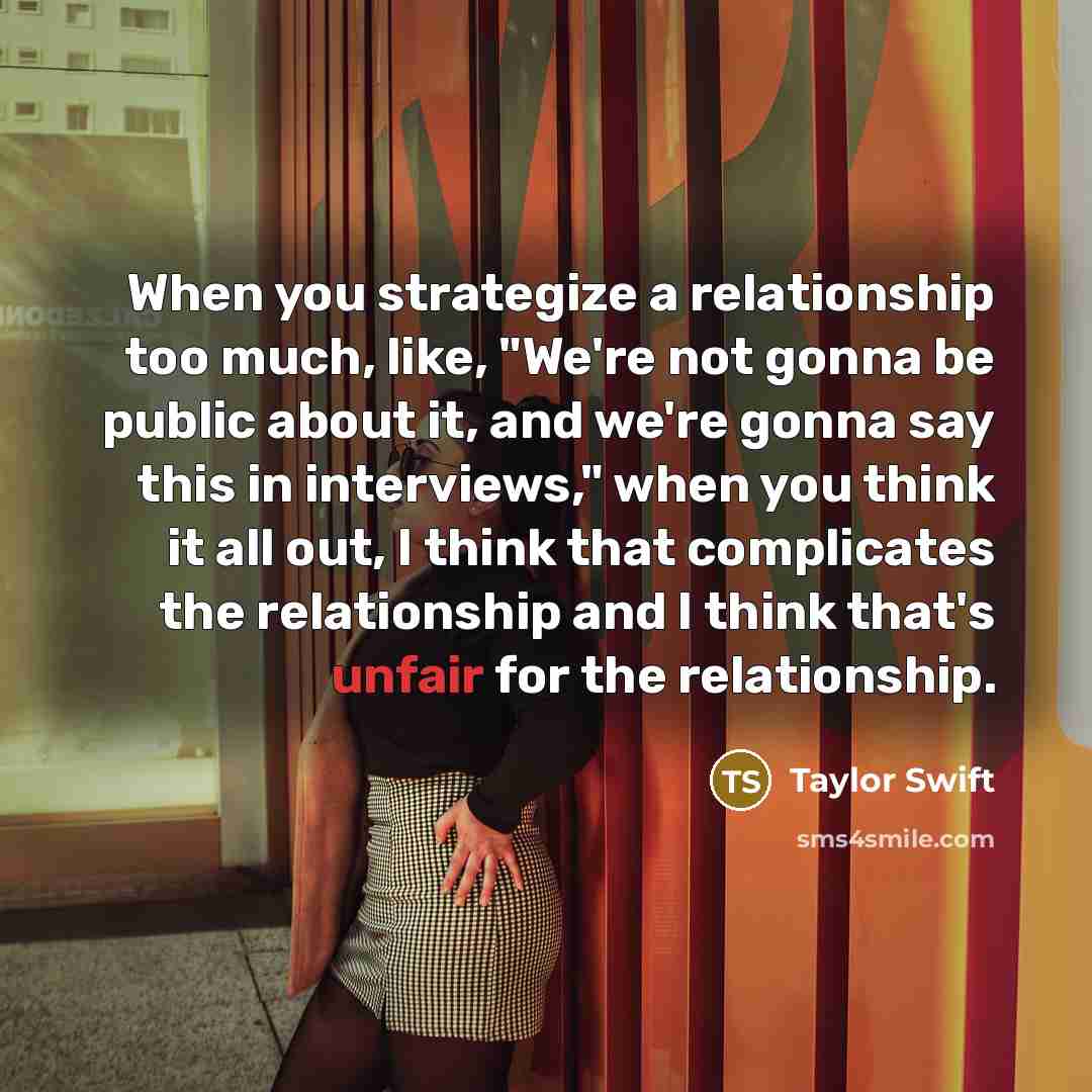 “When you strategize a relationship too much, like, "We're not gonna be public about it, and we're gonna say this in interviews," when you think it all out, I think that complicates the relationship and I think that's unfair for the relationship.” quote by Taylor Swift