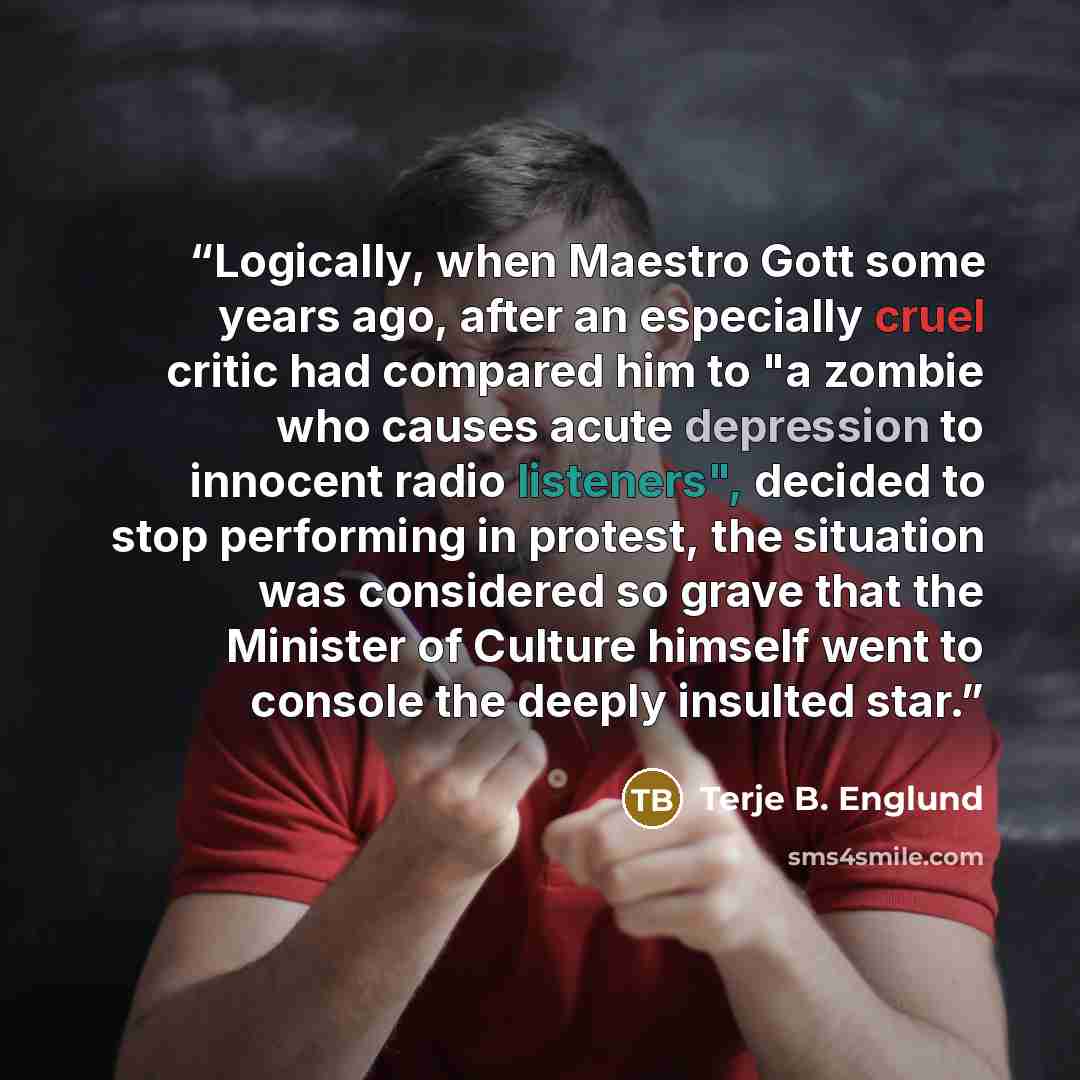 “Logically, when Maestro Gott some years ago, after an especially cruel critic had compared him to "a zombie who causes acute depression to innocent radio listeners", decided to stop performing in protest, the situation was considered so grave that the Minister of Culture himself went to console…” quote by Terje B. Englund