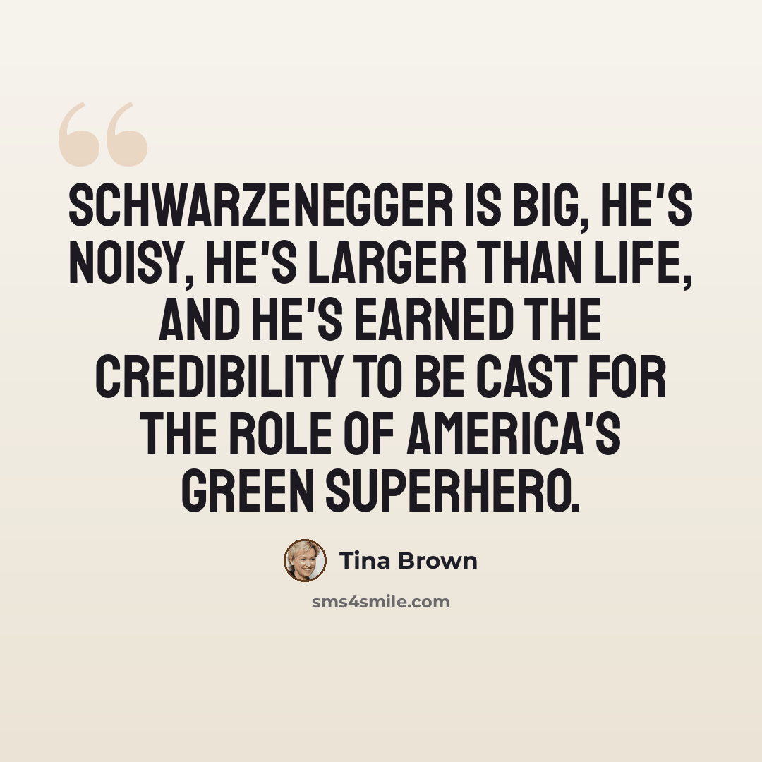 “Schwarzenegger is big, he's noisy, he's larger than life, and he's earned the credibility to be cast for the role of America's Green superhero.” quote by Tina Brown