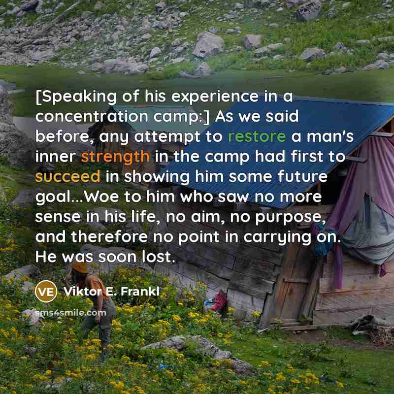 “[Speaking of his experience in a concentration camp:] As we said before, any attempt to restore a man's inner strength in the camp had first to succeed in showing him some future goal...Woe to him who saw no more sense in his life, no aim, no purpose, and therefore no point in carrying on. He was…” quote by Viktor E. Frankl