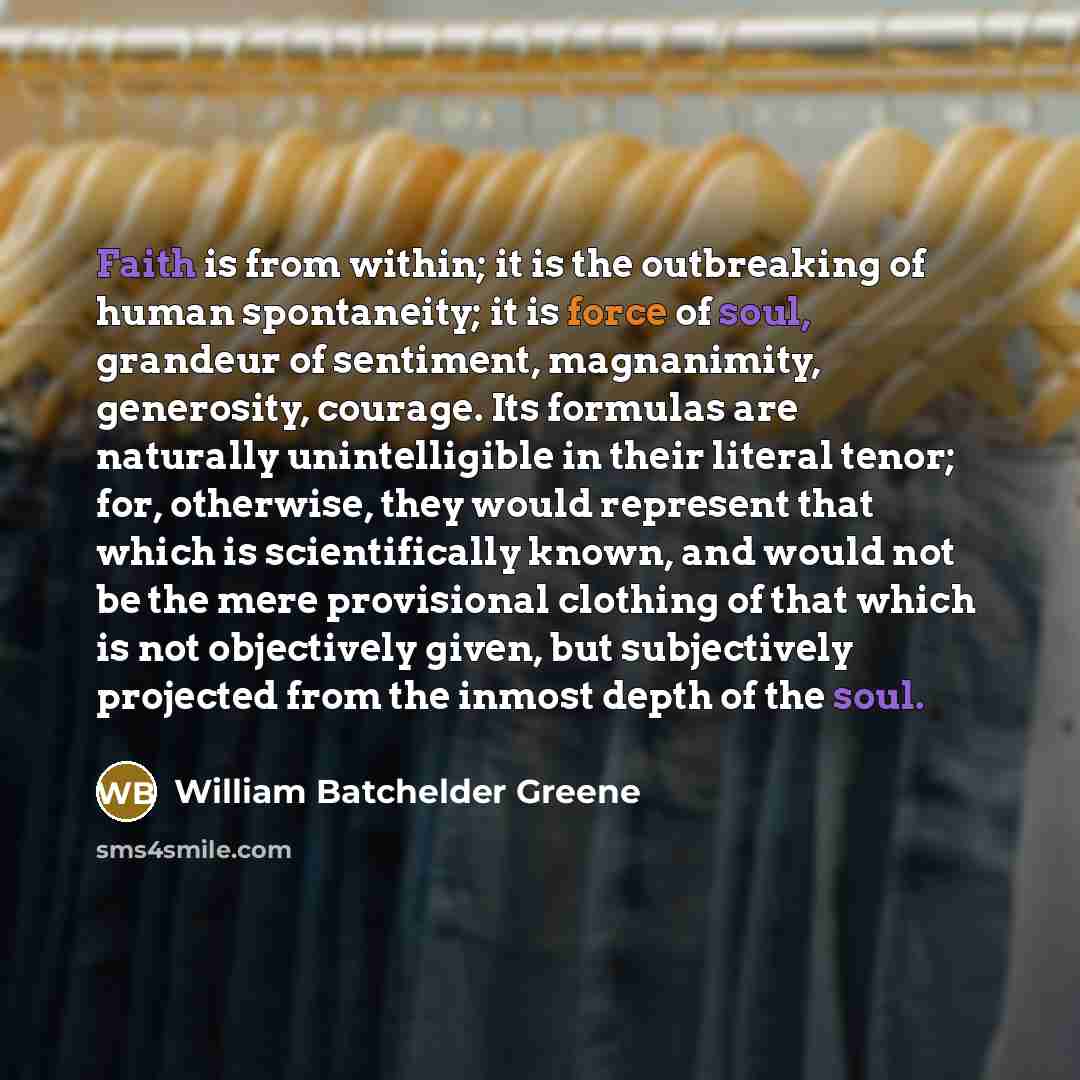 “Faith is from within; it is the outbreaking of human spontaneity; it is force of soul, grandeur of sentiment, magnanimity, generosity, courage. Its formulas are naturally unintelligible in their literal tenor; for, otherwise, they would represent that which is scientifically known, and would not…” quote by William Batchelder Greene