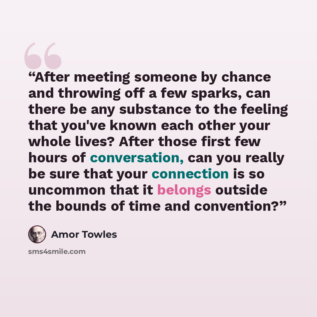 “After meeting someone by chance and throwing off a few sparks, can there be any substance to the feeling that you've known each other your whole lives? After those first few hours of conversation, can you really be sure that your connection is so uncommon that it belongs outside the bounds of time…” quote by Amor Towles