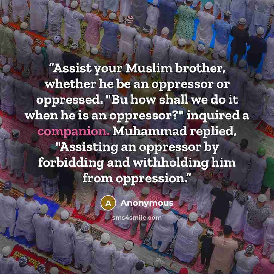 “Assist your Muslim brother, whether he be an oppressor or oppressed. "Bu how shall we do it when he is an oppressor?" inquired a companion. Muhammad replied, "Assisting an oppressor by forbidding and withholding him from oppression.” quote by Anonymous