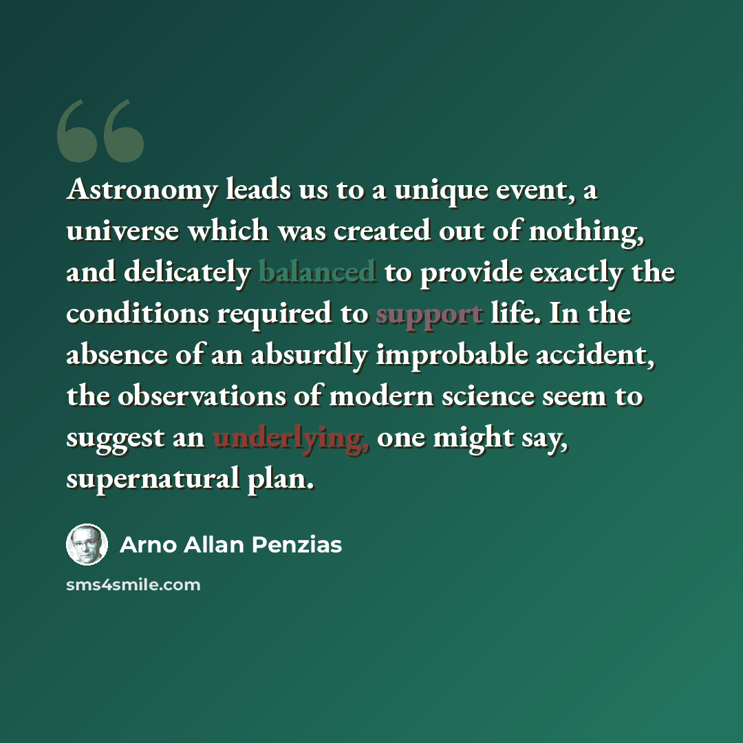 “Astronomy leads us to a unique event, a universe which was created out of nothing, and delicately balanced to provide exactly the conditions required to support life. In the absence of an absurdly improbable accident, the observations of modern science seem to suggest an underlying, one might say…” quote by Arno Allan Penzias